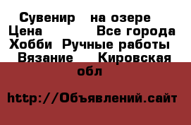 Сувенир “ на озере“ › Цена ­ 1 250 - Все города Хобби. Ручные работы » Вязание   . Кировская обл.